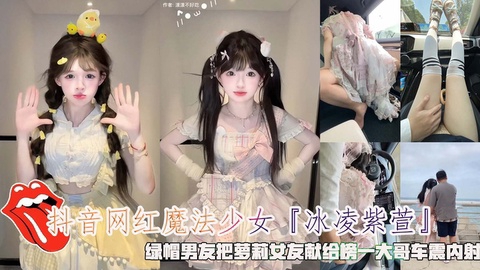 抖音网红魔法少女『冰凌紫萱』绿帽男友把萝莉女友献给榜一大哥车震内射