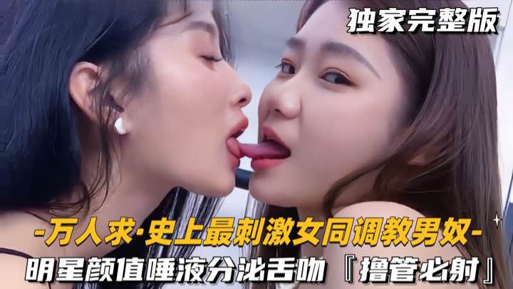 【万人求-史上最刺激女同调教男奴】明星颜值唾液分泌舌吻，撸管必射